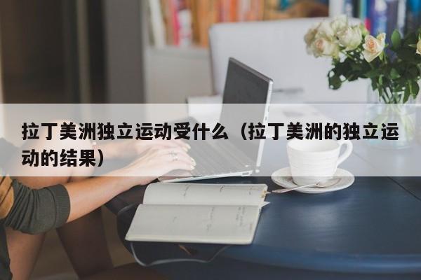 拉丁美洲独立运动受什么（拉丁美洲的独立运动的结果）