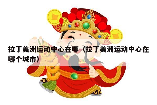 拉丁美洲运动中心在哪（拉丁美洲运动中心在哪个城市）