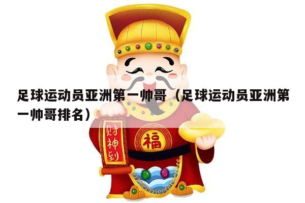 足球运动员亚洲第一帅哥（足球运动员亚洲第一帅哥排名）