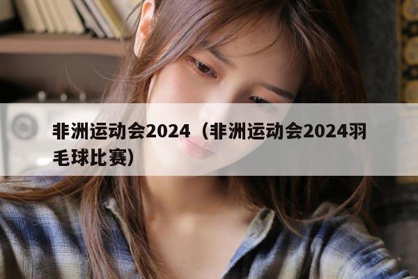 非洲运动会2024（非洲运动会2024羽毛球比赛）