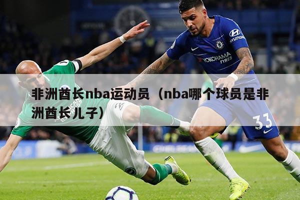 非洲酋长nba运动员（nba哪个球员是非洲酋长儿子）