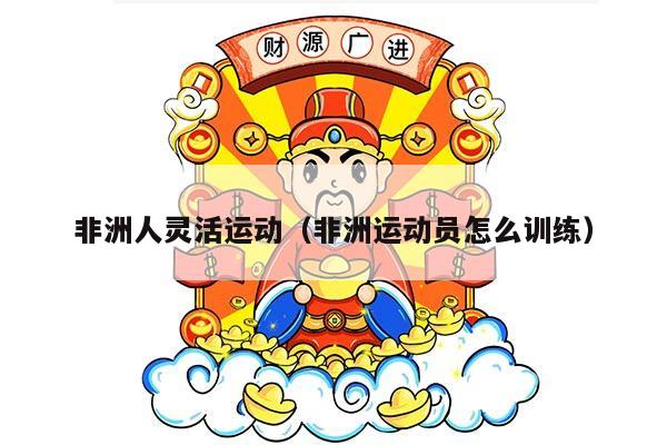 非洲人灵活运动（非洲运动员怎么训练）