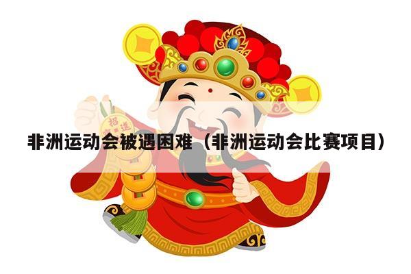 非洲运动会被遇困难（非洲运动会比赛项目）