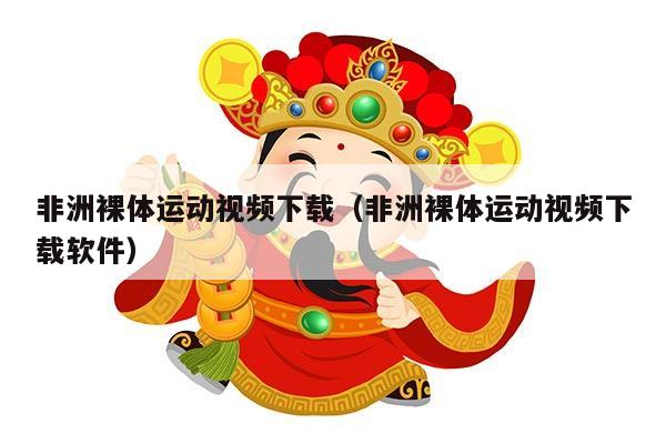 非洲裸体运动视频下载（非洲裸体运动视频下载软件）