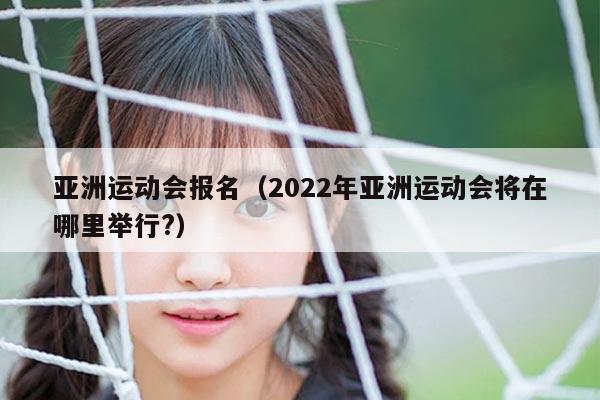 亚洲运动会报名（2022年亚洲运动会将在哪里举行?）