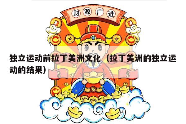 独立运动前拉丁美洲文化（拉丁美洲的独立运动的结果）