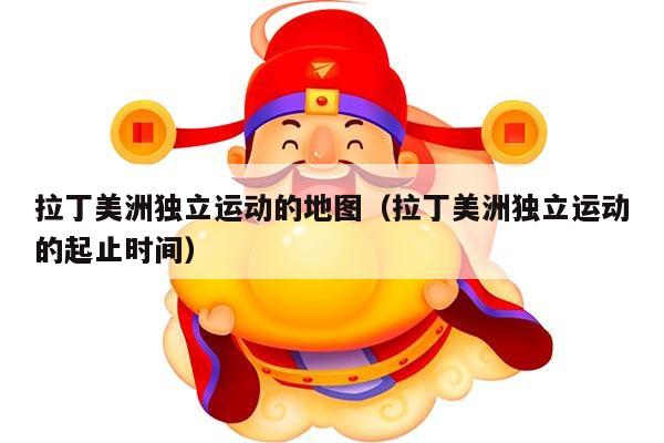 拉丁美洲独立运动的地图（拉丁美洲独立运动的起止时间）