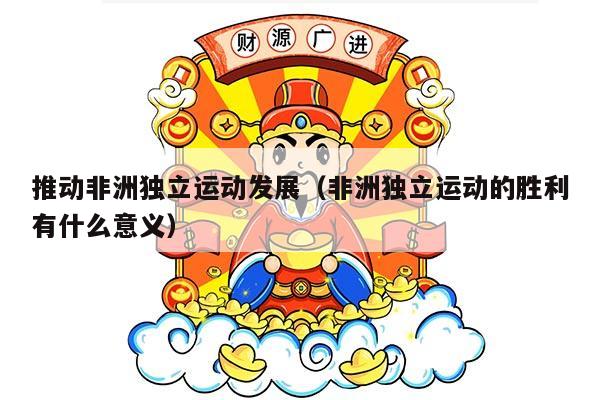 推动非洲独立运动发展（非洲独立运动的胜利有什么意义）