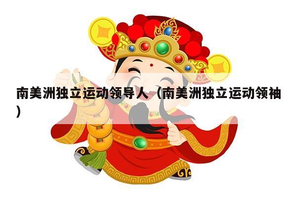 南美洲独立运动领导人（南美洲独立运动领袖）