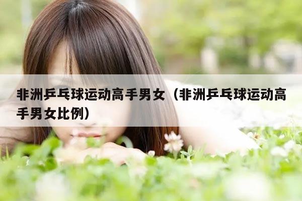 非洲乒乓球运动高手男女（非洲乒乓球运动高手男女比例）