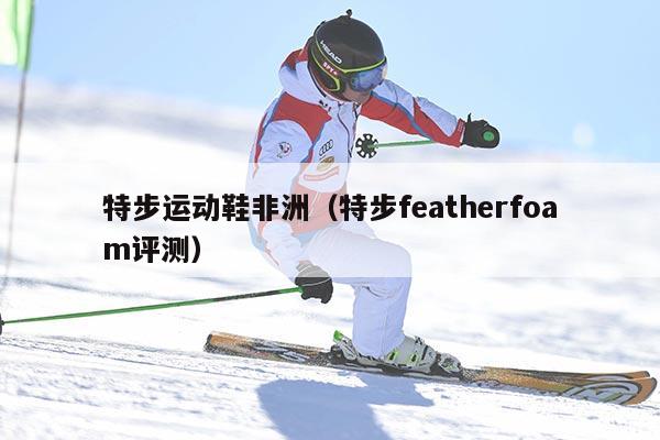 特步运动鞋非洲（特步featherfoam评测）