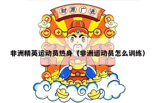 非洲精英运动员热身（非洲运动员怎么训练）