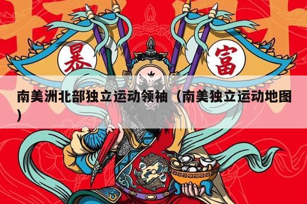 南美洲北部独立运动领袖（南美独立运动地图）