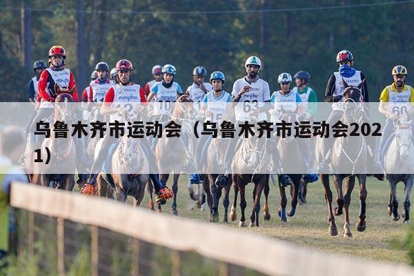 乌鲁木齐市运动会（乌鲁木齐市运动会2021）