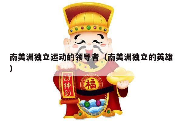 南美洲独立运动的领导者（南美洲独立的英雄）