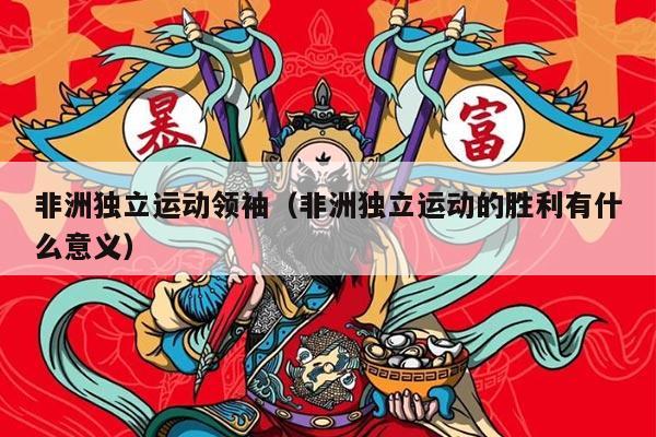 非洲独立运动领袖（非洲独立运动的胜利有什么意义）