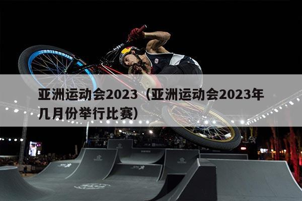 亚洲运动会2023（亚洲运动会2023年几月份举行比赛）