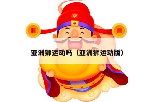 亚洲狮运动吗（亚洲狮运动版）