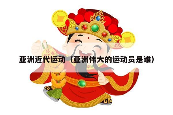 亚洲近代运动（亚洲伟大的运动员是谁）