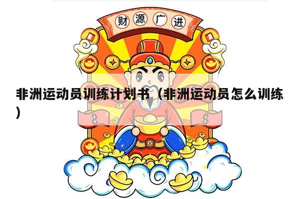 非洲运动员训练计划书（非洲运动员怎么训练）