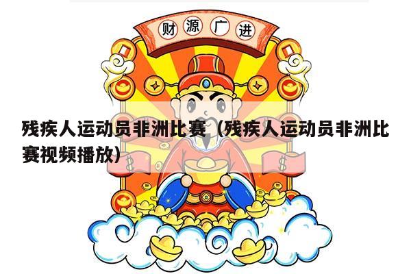 残疾人运动员非洲比赛（残疾人运动员非洲比赛视频播放）