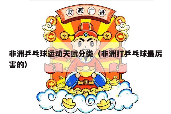 非洲乒乓球运动天赋分类（非洲打乒乓球最厉害的）