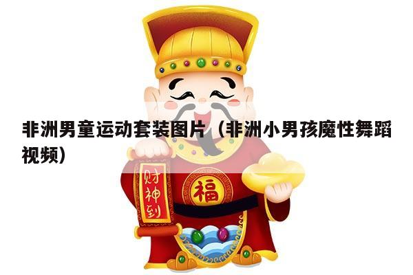 非洲男童运动套装图片（非洲小男孩魔性舞蹈视频）