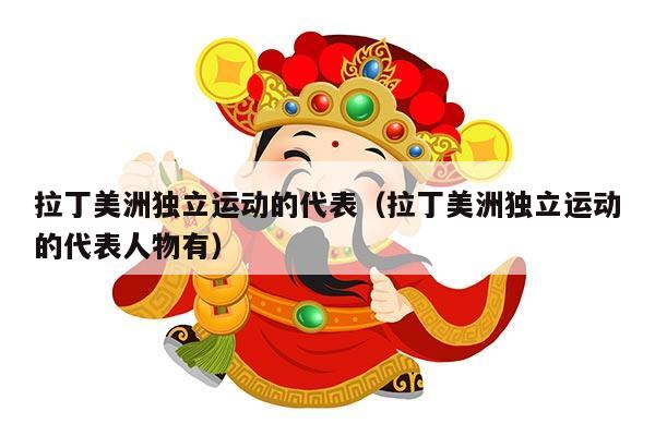 拉丁美洲独立运动的代表（拉丁美洲独立运动的代表人物有）