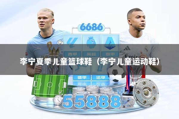 李宁夏季儿童篮球鞋（李宁儿童运动鞋）