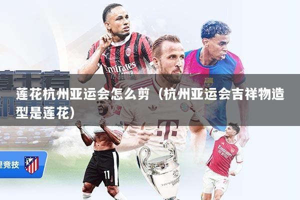 莲花杭州亚运会怎么剪（杭州亚运会吉祥物造型是莲花）